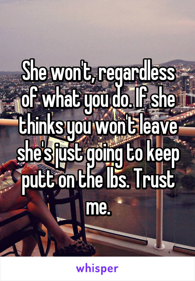 She won't, regardless of what you do. If she thinks you won't leave she's just going to keep putt on the lbs. Trust me.