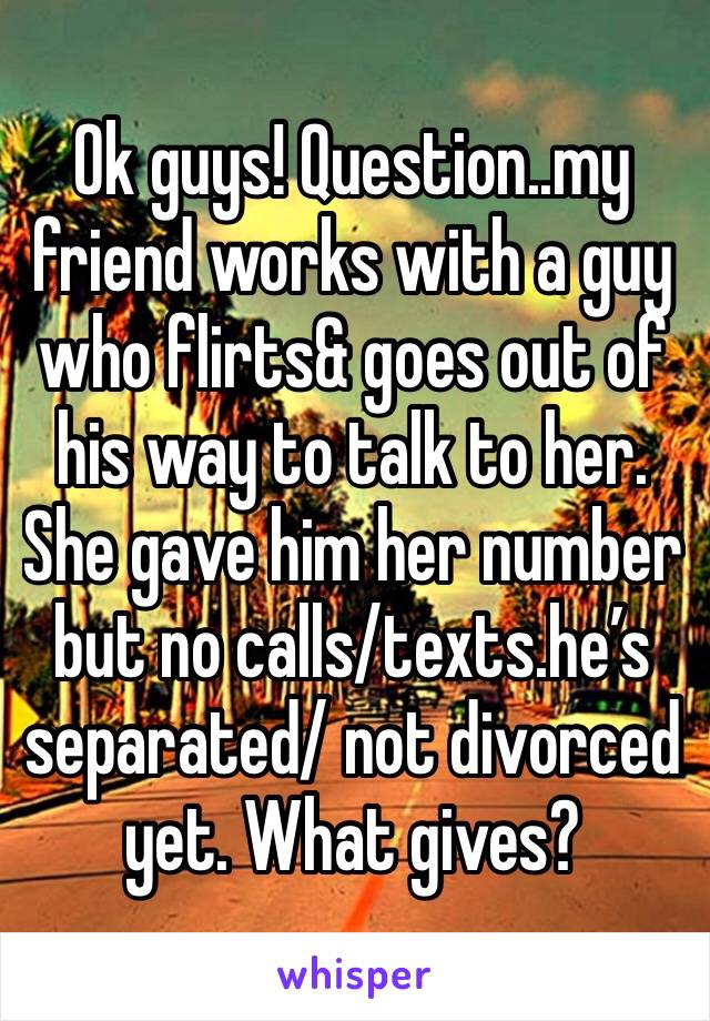 Ok guys! Question..my friend works with a guy who flirts& goes out of his way to talk to her. She gave him her number but no calls/texts.he’s separated/ not divorced yet. What gives?