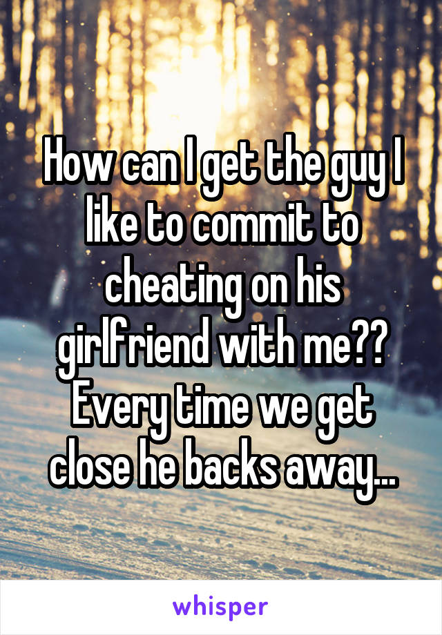 How can I get the guy I like to commit to cheating on his girlfriend with me??
Every time we get close he backs away...