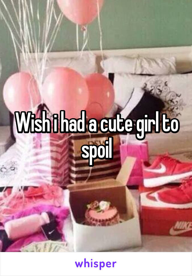 Wish i had a cute girl to spoil