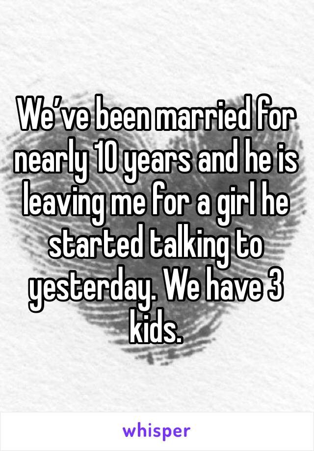 We’ve been married for nearly 10 years and he is leaving me for a girl he started talking to yesterday. We have 3 kids.