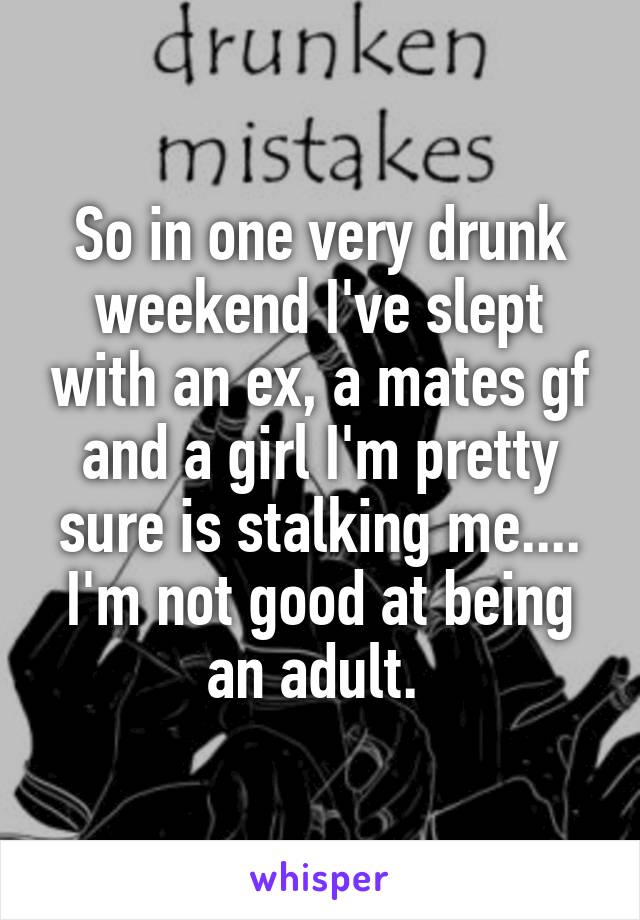So in one very drunk weekend I've slept with an ex, a mates gf and a girl I'm pretty sure is stalking me.... I'm not good at being an adult. 