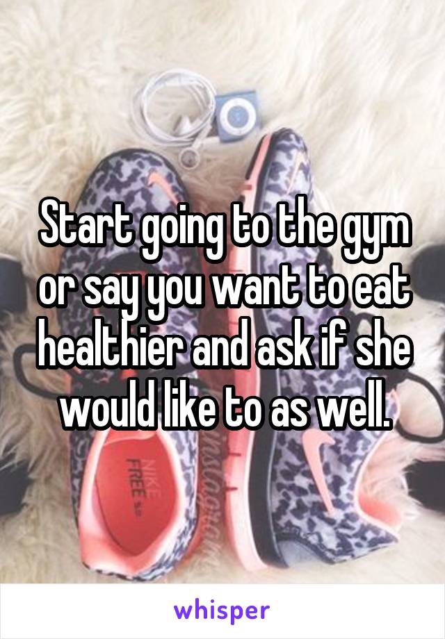 Start going to the gym or say you want to eat healthier and ask if she would like to as well.