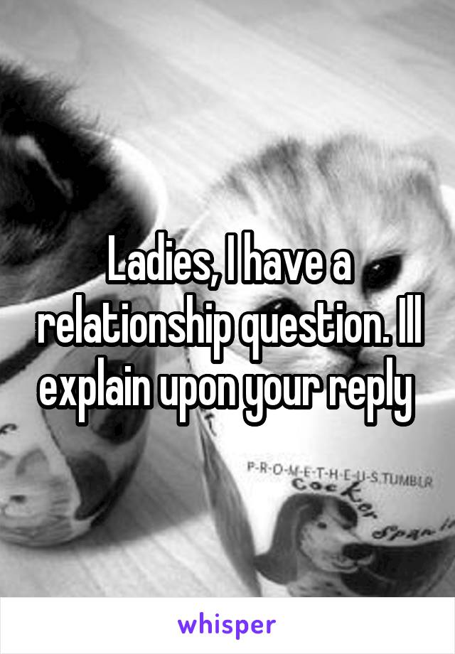 Ladies, I have a relationship question. Ill explain upon your reply 