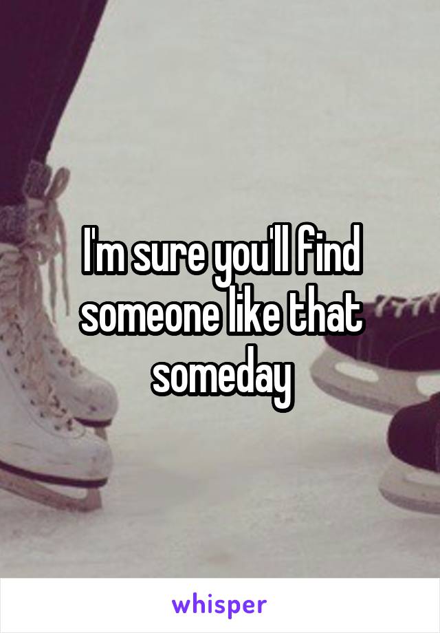 I'm sure you'll find someone like that someday