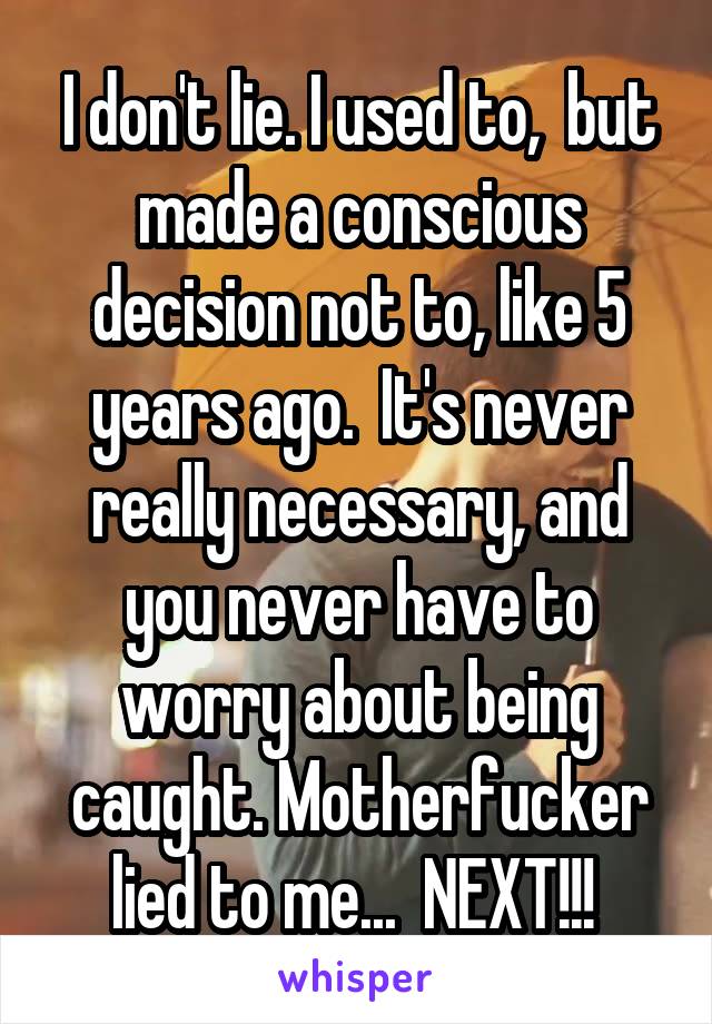 I don't lie. I used to,  but made a conscious decision not to, like 5 years ago.  It's never really necessary, and you never have to worry about being caught. Motherfucker lied to me...  NEXT!!! 