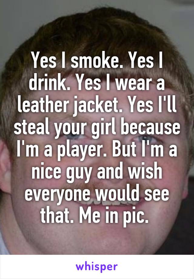 Yes I smoke. Yes I drink. Yes I wear a leather jacket. Yes I'll steal your girl because I'm a player. But I'm a nice guy and wish everyone would see that. Me in pic. 