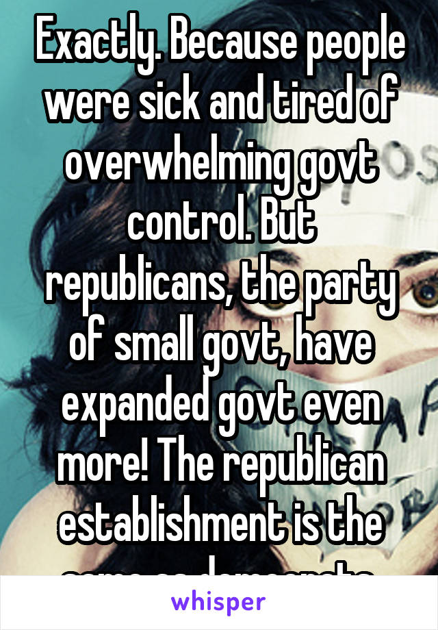 Exactly. Because people were sick and tired of overwhelming govt control. But republicans, the party of small govt, have expanded govt even more! The republican establishment is the same as democrats.