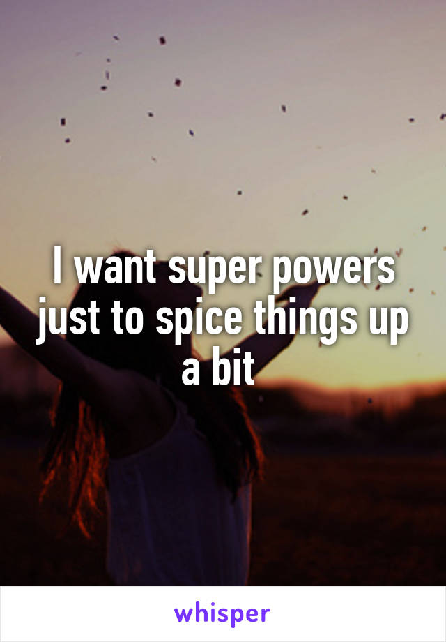 I want super powers just to spice things up a bit 