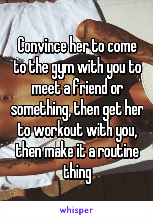 Convince her to come to the gym with you to meet a friend or something, then get her to workout with you, then make it a routine thing