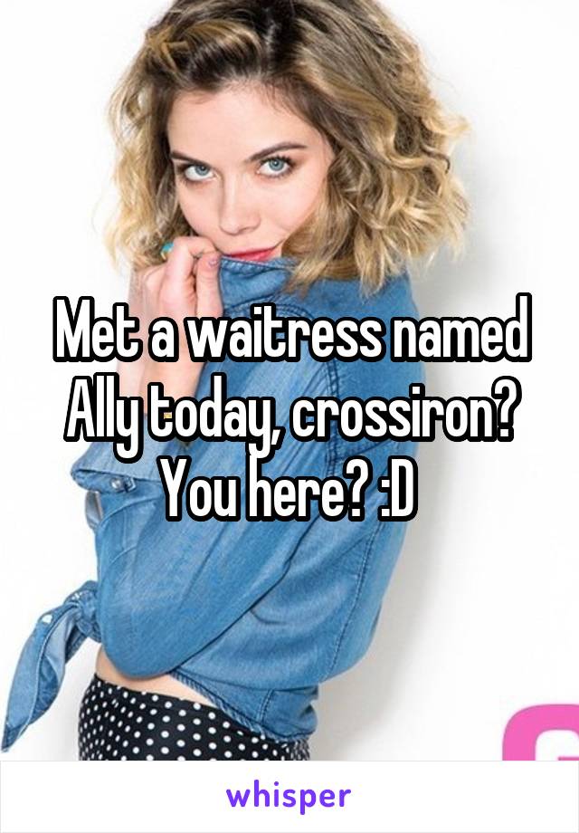 Met a waitress named Ally today, crossiron? You here? :D 