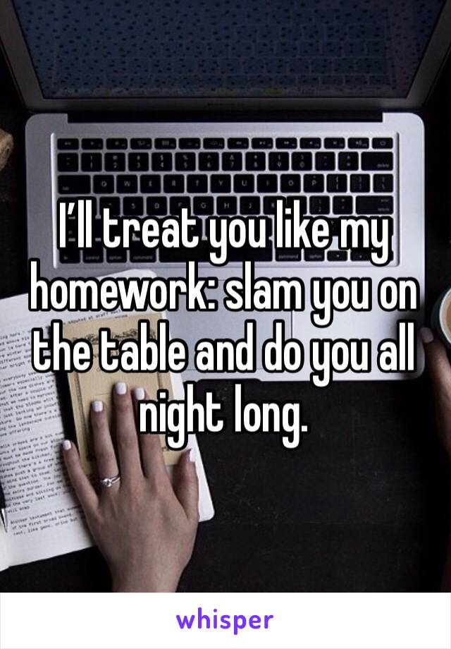 I’ll treat you like my homework: slam you on the table and do you all night long. 