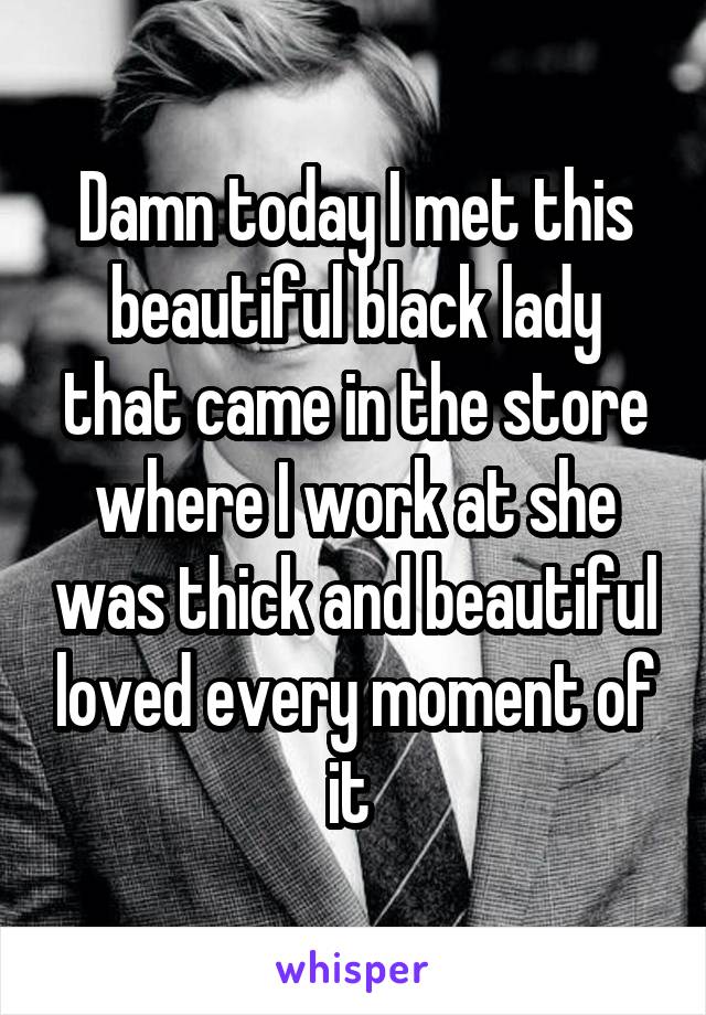 Damn today I met this beautiful black lady that came in the store where I work at she was thick and beautiful loved every moment of it 