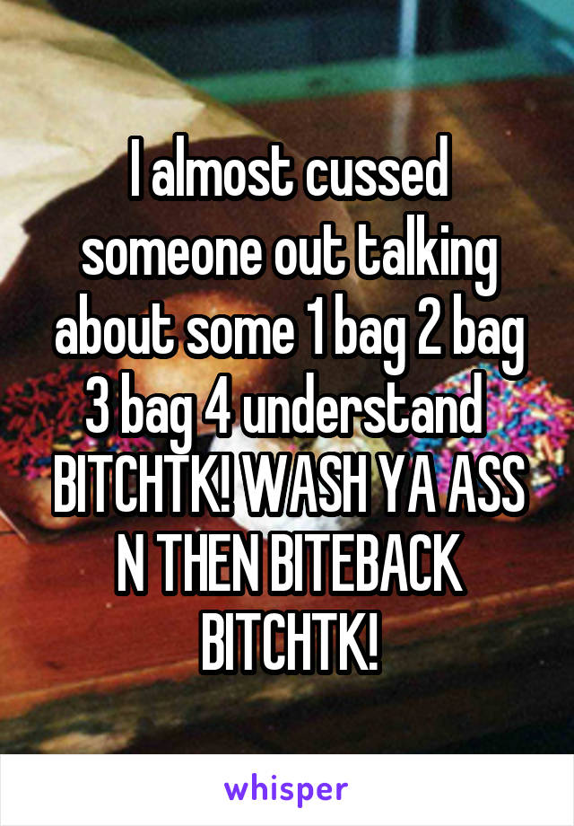 I almost cussed someone out talking about some 1 bag 2 bag 3 bag 4 understand 
BITCHTK! WASH YA ASS N THEN BITEBACK BITCHTK!