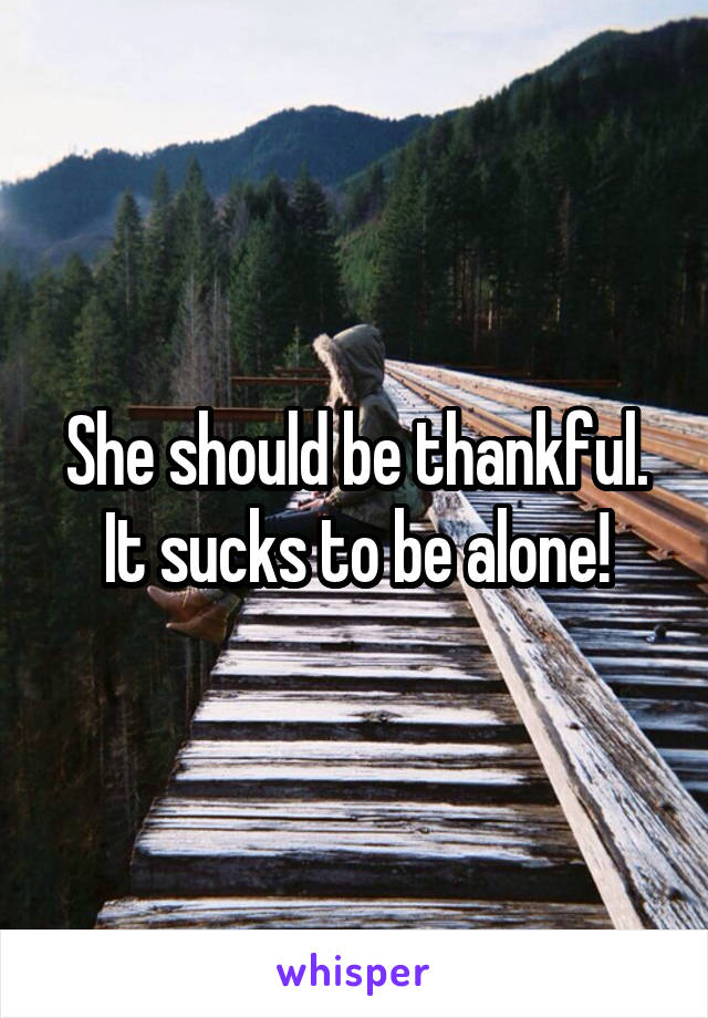 She should be thankful. It sucks to be alone!