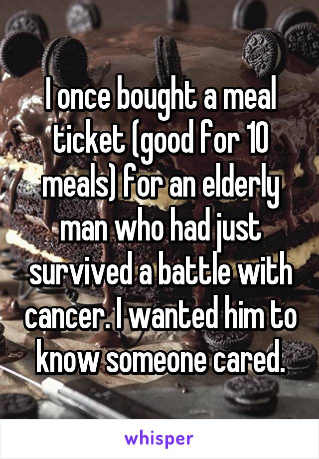 I once bought a meal ticket (good for 10 meals) for an elderly man who had just survived a battle with cancer. I wanted him to know someone cared.
