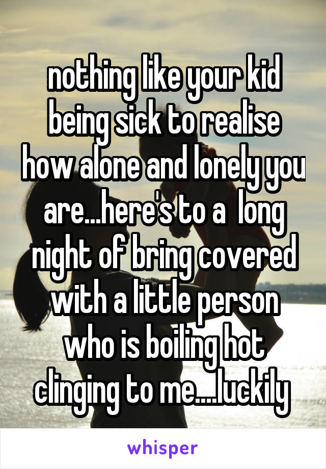 nothing like your kid being sick to realise how alone and lonely you are...here's to a  long night of bring covered with a little person who is boiling hot clinging to me....luckily 