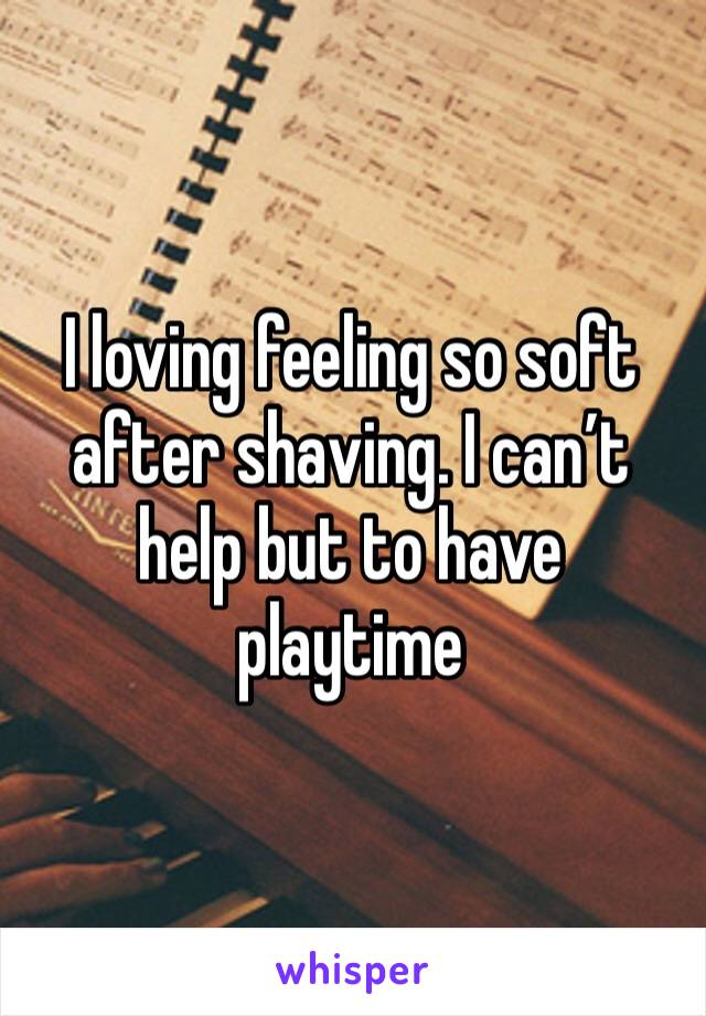 I loving feeling so soft after shaving. I can’t help but to have playtime 
