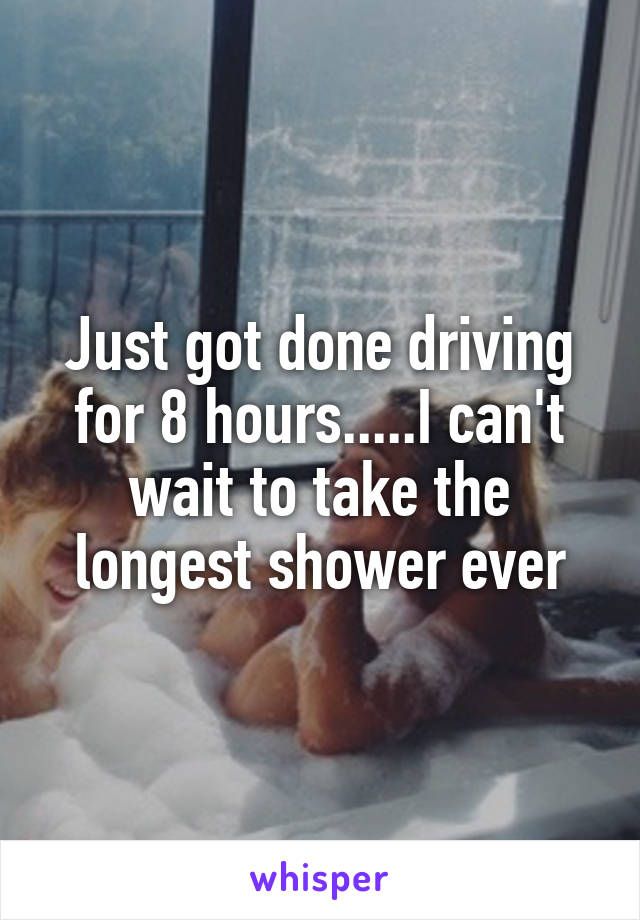 Just got done driving for 8 hours.....I can't wait to take the longest shower ever
