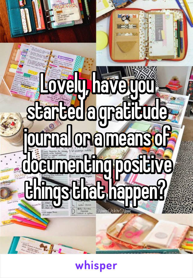 Lovely, have you started a gratitude journal or a means of documenting positive things that happen? 