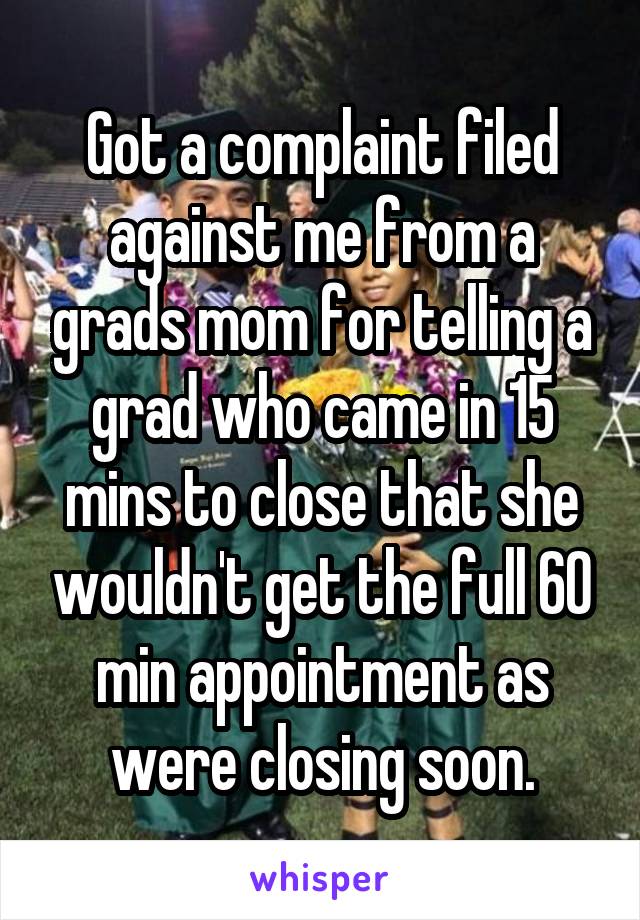 Got a complaint filed against me from a grads mom for telling a grad who came in 15 mins to close that she wouldn't get the full 60 min appointment as were closing soon.