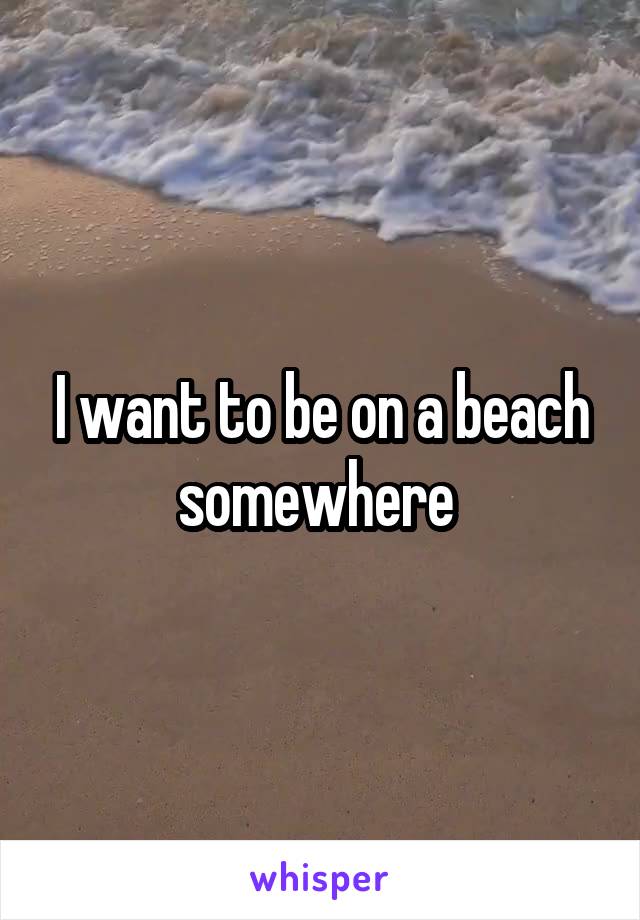 I want to be on a beach somewhere 