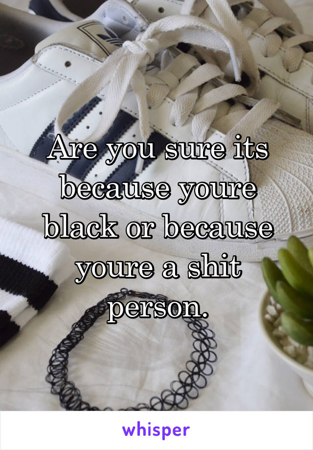 Are you sure its because youre black or because youre a shit person.