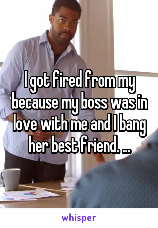 I got fired from my because my boss was in love with me and I bang her best friend. ...