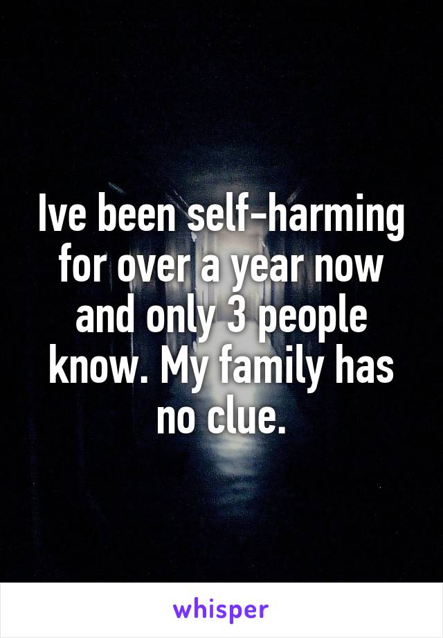Ive been self-harming for over a year now and only 3 people know. My family has no clue.