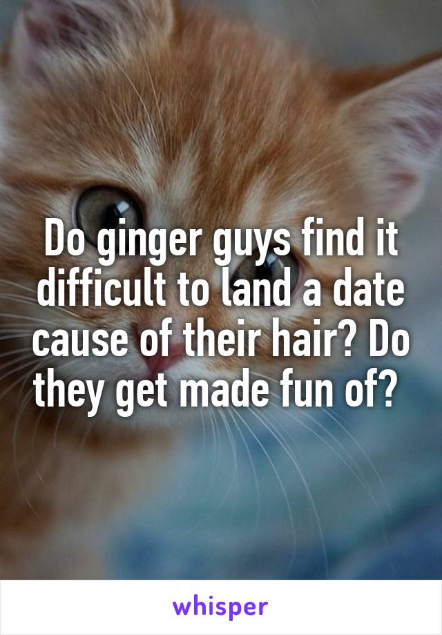Do ginger guys find it difficult to land a date cause of their hair? Do they get made fun of? 