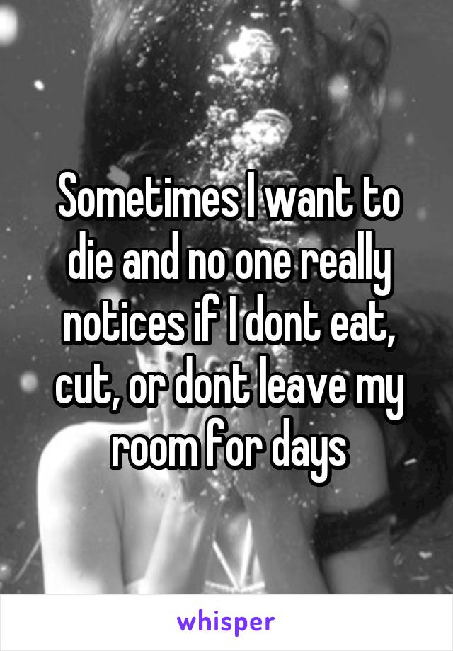 Sometimes I want to die and no one really notices if I dont eat, cut, or dont leave my room for days