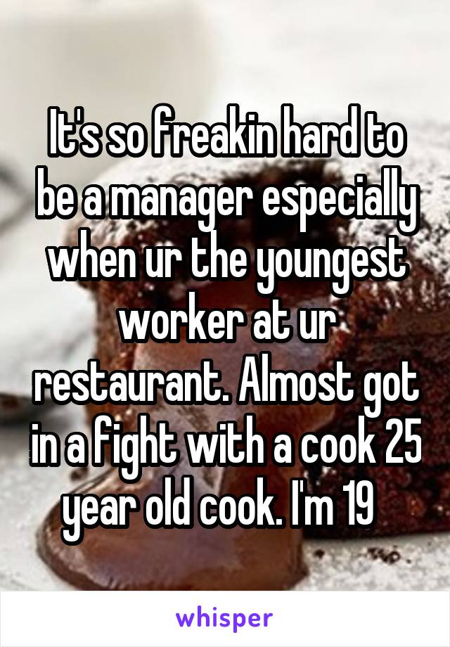It's so freakin hard to be a manager especially when ur the youngest worker at ur restaurant. Almost got in a fight with a cook 25 year old cook. I'm 19  
