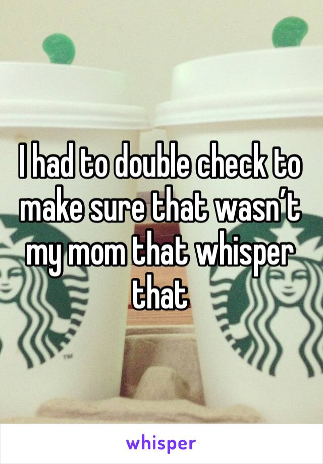 I had to double check to make sure that wasn’t my mom that whisper that 