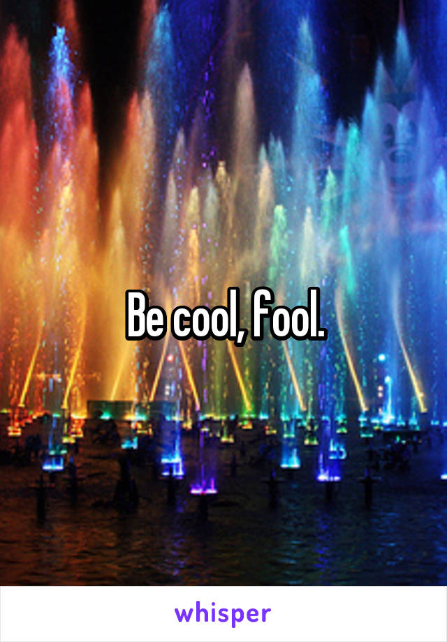 Be cool, fool.