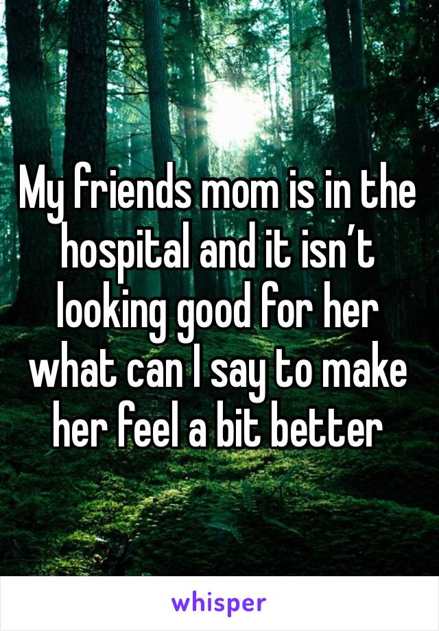 My friends mom is in the hospital and it isn’t looking good for her what can I say to make her feel a bit better