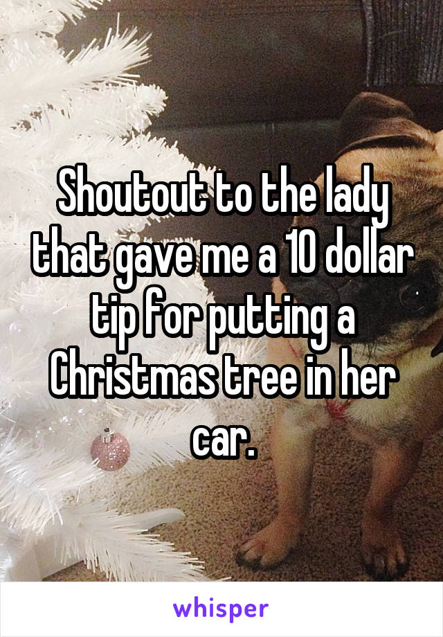 Shoutout to the lady that gave me a 10 dollar tip for putting a Christmas tree in her car.