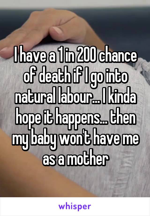 I have a 1 in 200 chance of death if I go into natural labour... I kinda hope it happens... then my baby won't have me as a mother