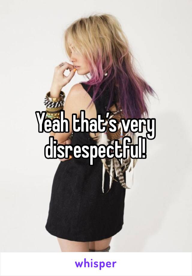 Yeah that’s very disrespectful!