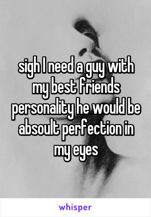 sigh I need a guy with my best friends personality he would be absoult perfection in my eyes