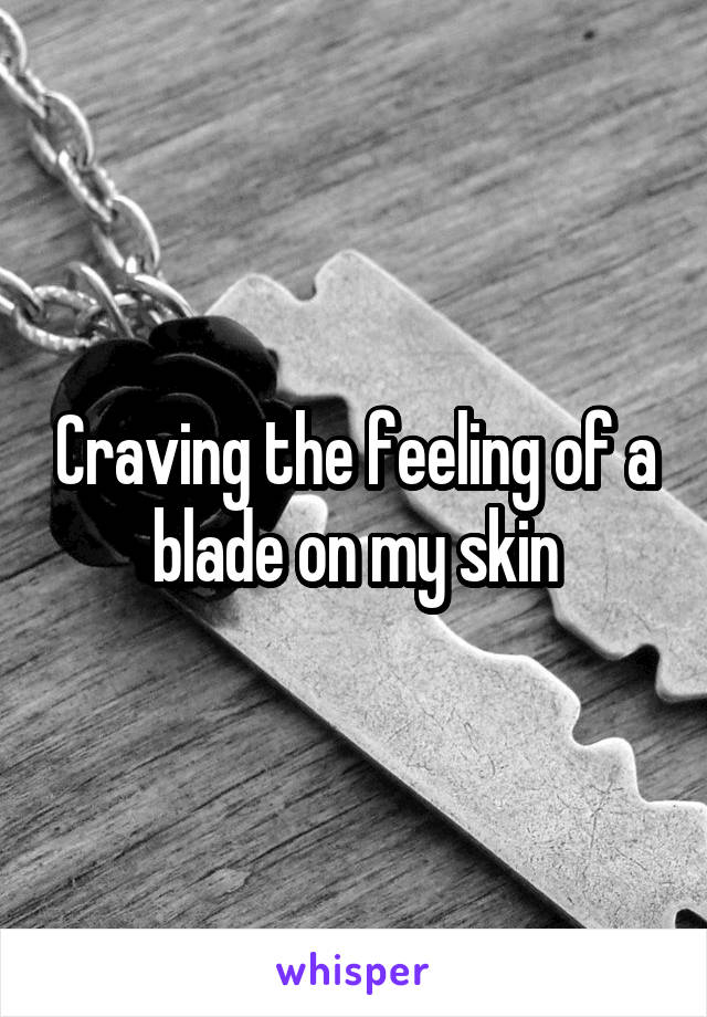 Craving the feeling of a blade on my skin
