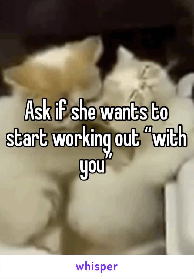Ask if she wants to start working out “with  you”