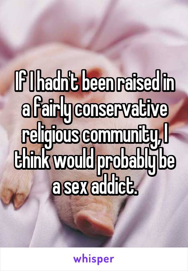 If I hadn't been raised in a fairly conservative religious community, I think would probably be a sex addict.