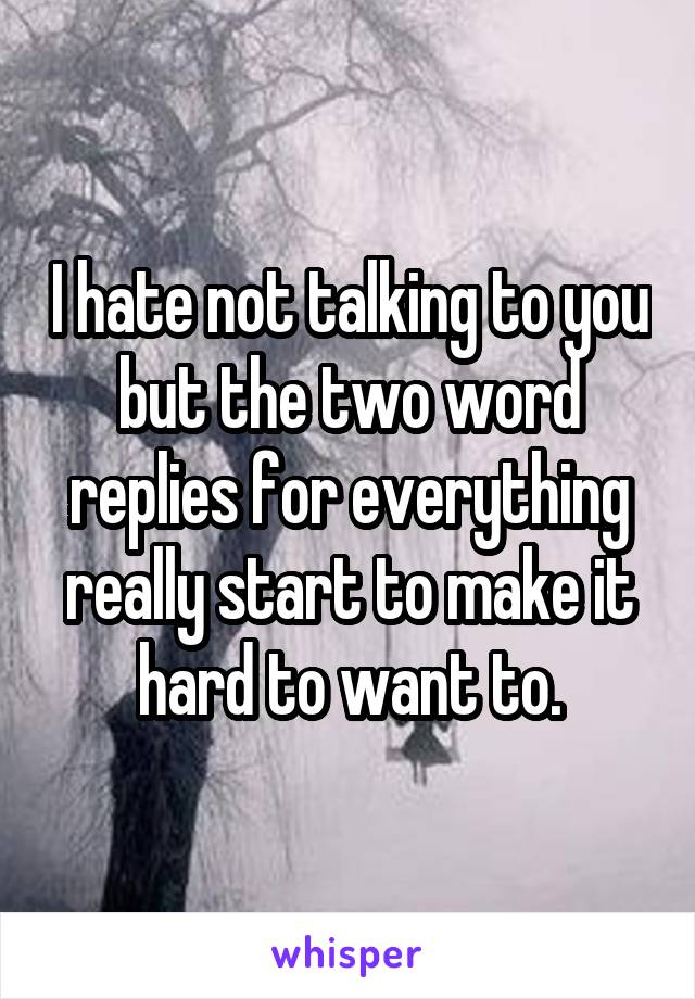 I hate not talking to you but the two word replies for everything really start to make it hard to want to.