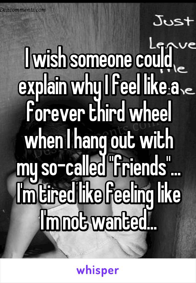 I wish someone could explain why I feel like a forever third wheel when I hang out with my so-called "friends"... I'm tired like feeling like I'm not wanted...