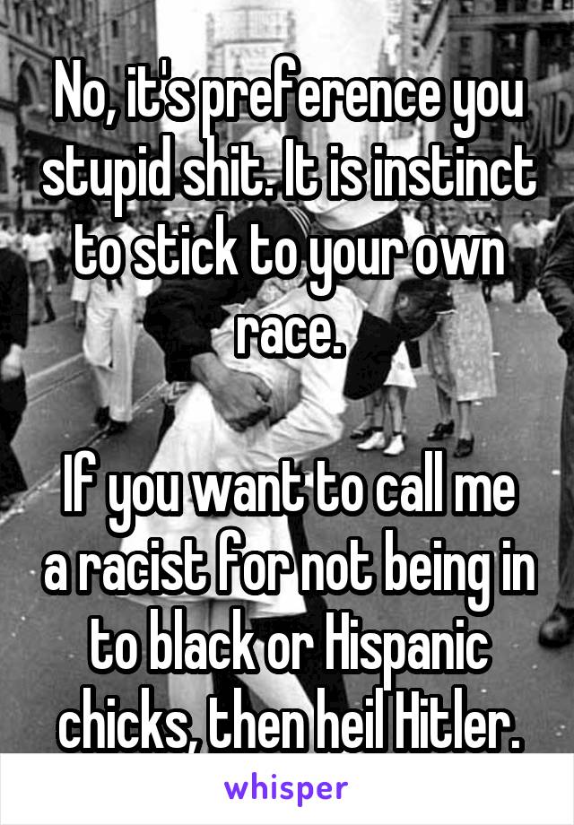 No, it's preference you stupid shit. It is instinct to stick to your own race.

If you want to call me a racist for not being in to black or Hispanic chicks, then heil Hitler.