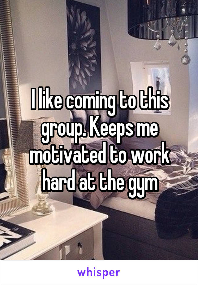 I like coming to this group. Keeps me motivated to work hard at the gym
