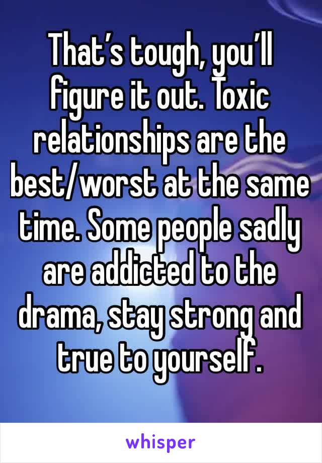 That’s tough, you’ll figure it out. Toxic relationships are the best/worst at the same time. Some people sadly are addicted to the drama, stay strong and true to yourself.