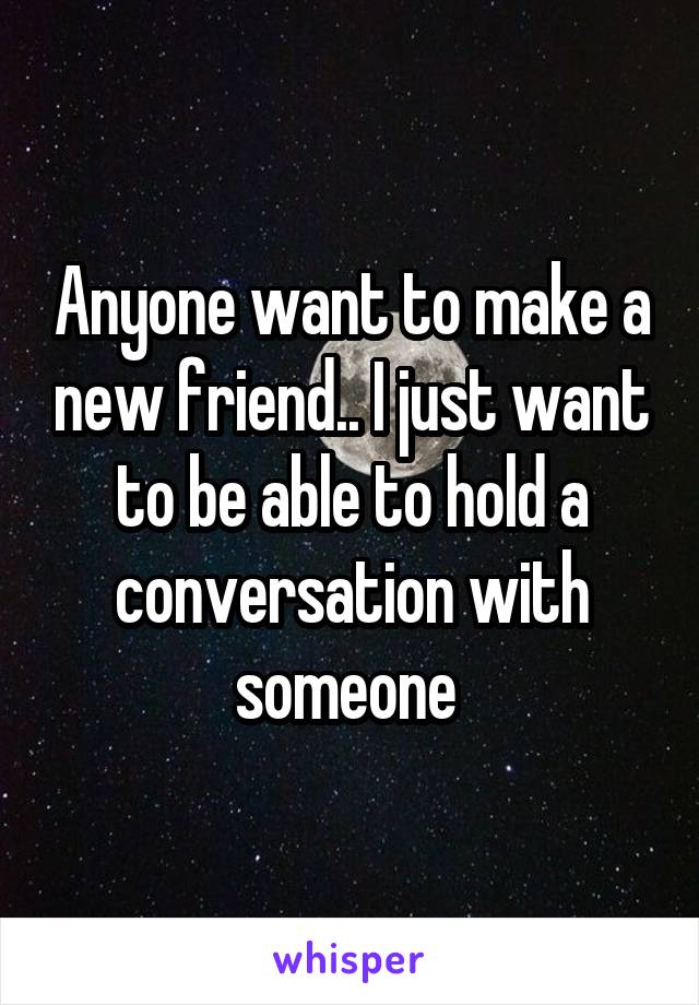 Anyone want to make a new friend.. I just want to be able to hold a conversation with someone 