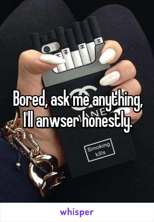 Bored, ask me anything, I'll anwser honestly.