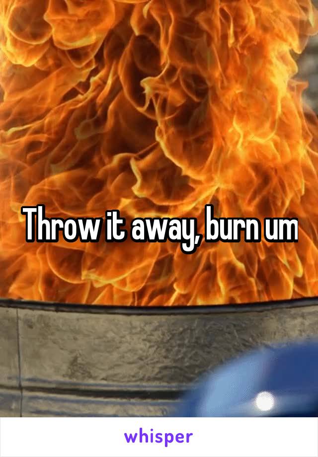 Throw it away, burn um